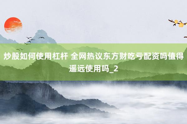 炒股如何使用杠杆 全网热议东方财吃亏配资吗值得遥远使用吗_2