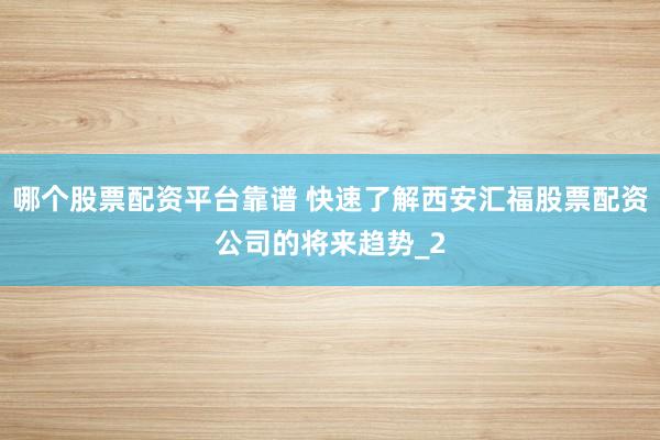 哪个股票配资平台靠谱 快速了解西安汇福股票配资公司的将来趋势_2