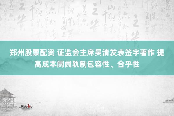 郑州股票配资 证监会主席吴清发表签字著作 提高成本阛阓轨制包容性、合乎性