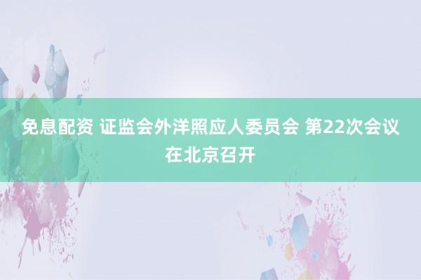 免息配资 证监会外洋照应人委员会 第22次会议在北京召开