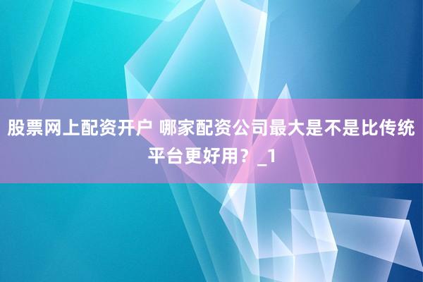 股票网上配资开户 哪家配资公司最大是不是比传统平台更好用？_1