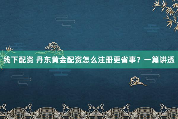线下配资 丹东黄金配资怎么注册更省事？一篇讲透