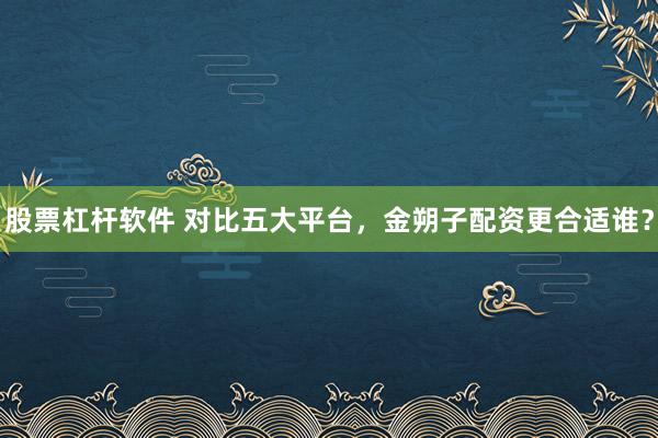 股票杠杆软件 对比五大平台，金朔子配资更合适谁？