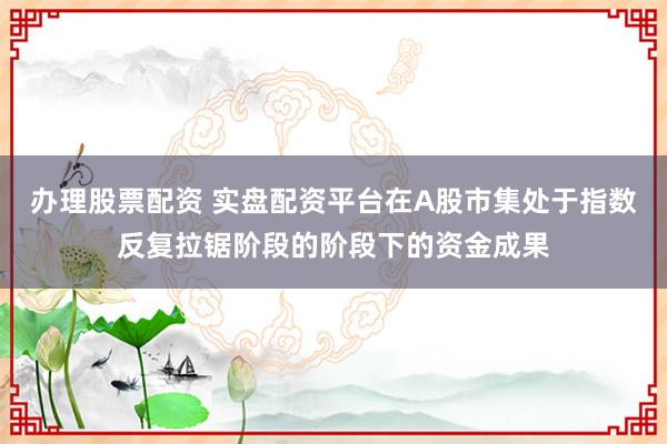 办理股票配资 实盘配资平台在A股市集处于指数反复拉锯阶段的阶段下的资金成果