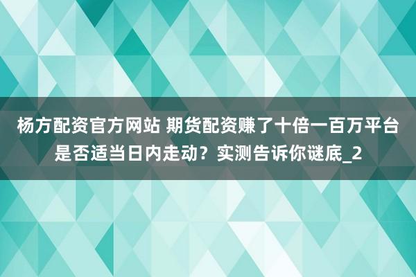杨方配资官方网站 期货配资赚了十倍一百万平台是否适当日内走动？实测告诉你谜底_2