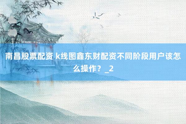 南昌股票配资 k线图鑫东财配资不同阶段用户该怎么操作？_2